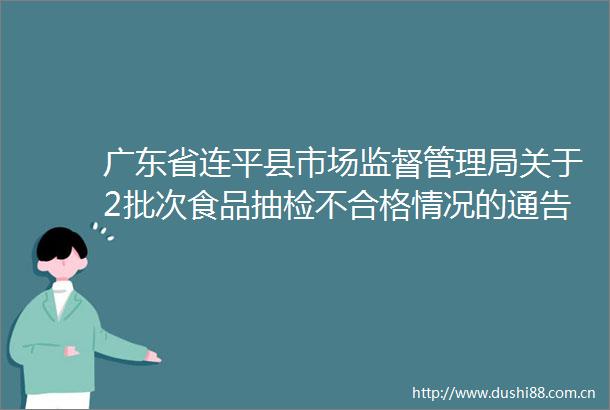 广东省连平县市场监督管理局关于2批次食品抽检不合格情况的通告