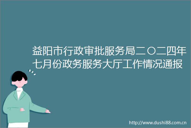 益阳市行政审批服务局二〇二四年七月份政务服务大厅工作情况通报