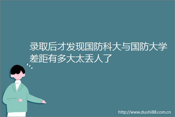 录取后才发现国防科大与国防大学差距有多大太丢人了