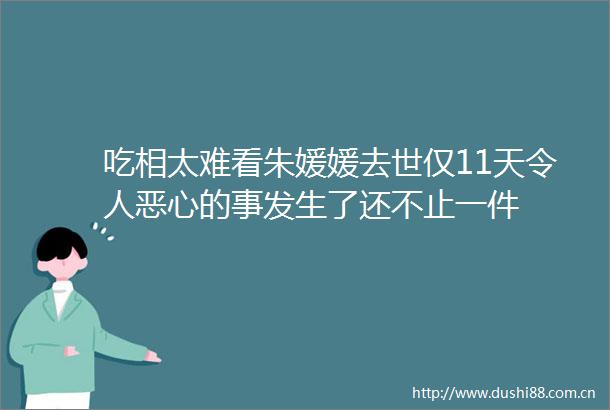 吃相太难看朱媛媛去世仅11天令人恶心的事发生了还不止一件