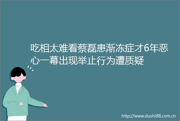 吃相太难看蔡磊患渐冻症才6年恶心一幕出现举止行为遭质疑