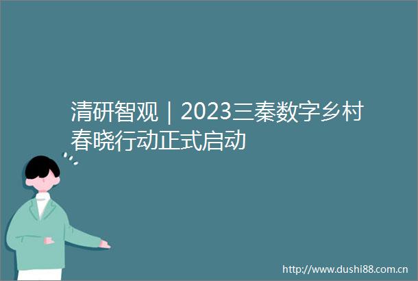 清研智观｜2023三秦数字乡村春晓行动正式启动