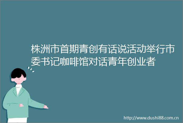 株洲市首期青创有话说活动举行市委书记咖啡馆对话青年创业者