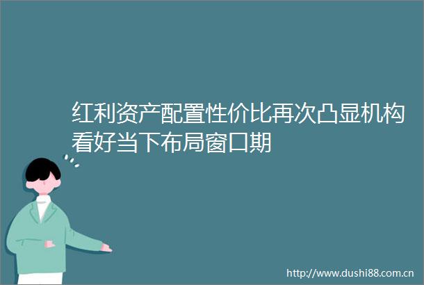 红利资产配置性价比再次凸显机构看好当下布局窗口期