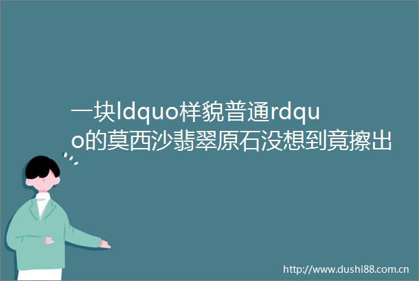一块ldquo样貌普通rdquo的莫西沙翡翠原石没想到竟擦出一片极品ldquo海之蓝rdquo美爆了