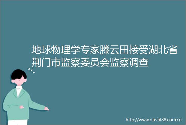 地球物理学专家滕云田接受湖北省荆门市监察委员会监察调查