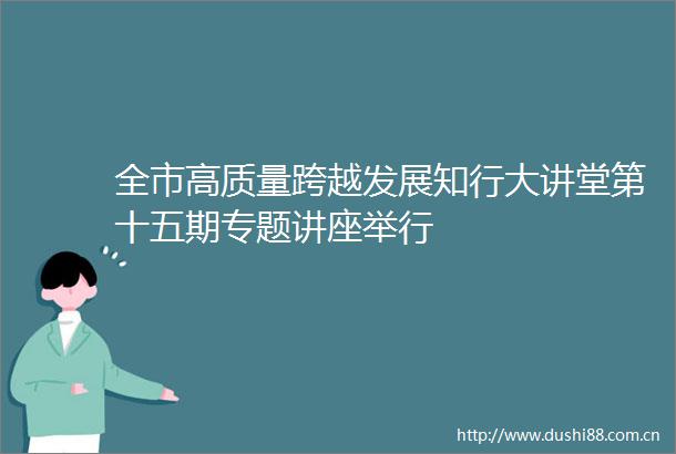全市高质量跨越发展知行大讲堂第十五期专题讲座举行