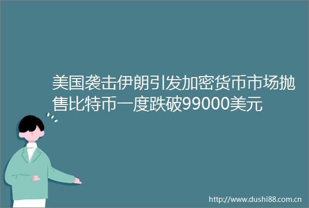 美国袭击伊朗引发加密货币市场抛售比特币一度跌破99000美元