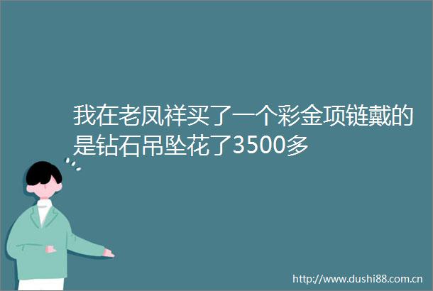 我在老凤祥买了一个彩金项链戴的是钻石吊坠花了3500多