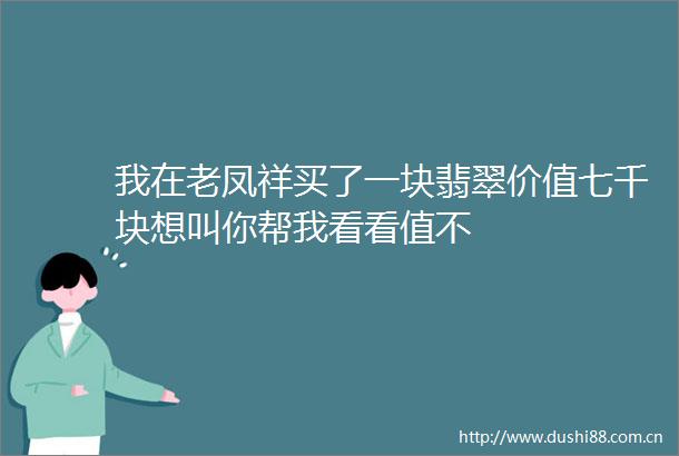 我在老凤祥买了一块翡翠价值七千块想叫你帮我看看值不