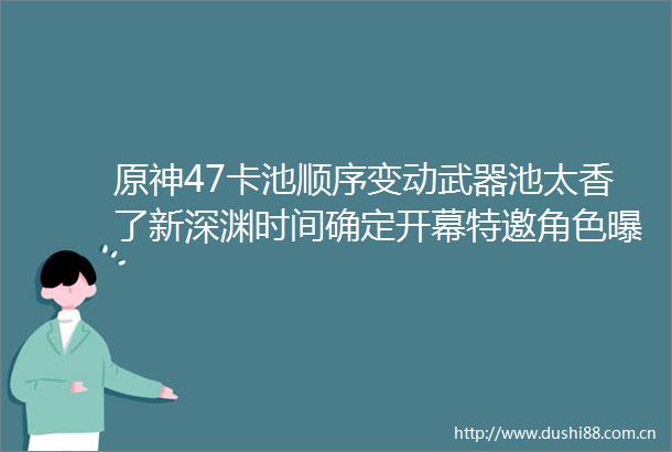 原神47卡池顺序变动武器池太香了新深渊时间确定开幕特邀角色