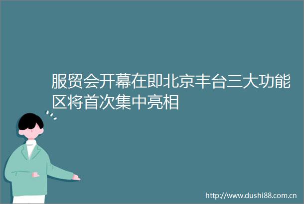 服贸会开幕在即北京丰台三大功能区将首次集中亮相