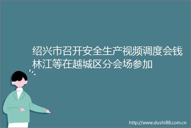 绍兴市召开安全生产视频调度会钱林江等在越城区分会场参加