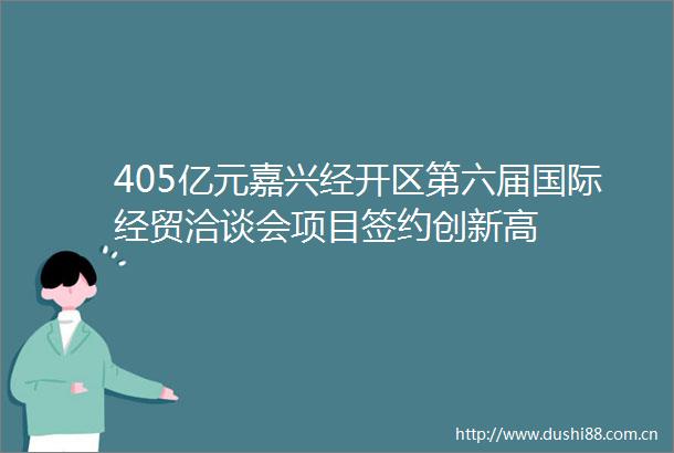 405亿元嘉兴经开区第六届国际经贸洽谈会项目签约创新高