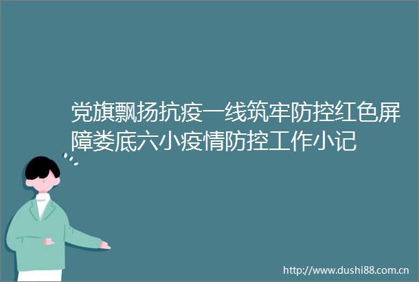 党旗飘扬抗疫一线筑牢防控红色屏障娄底六小疫情防控工作小记