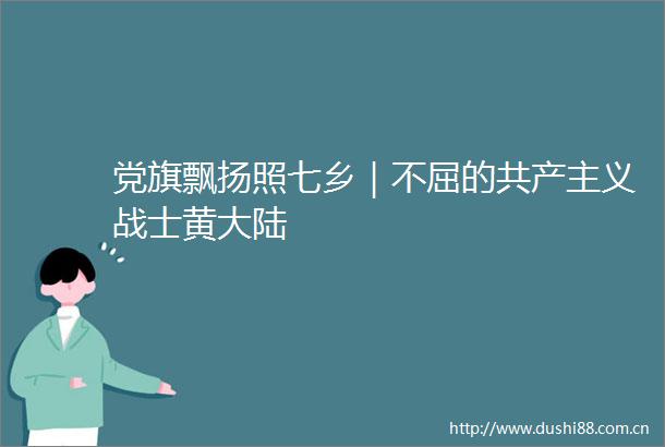 党旗飘扬照七乡｜不屈的共产主义战士黄大陆