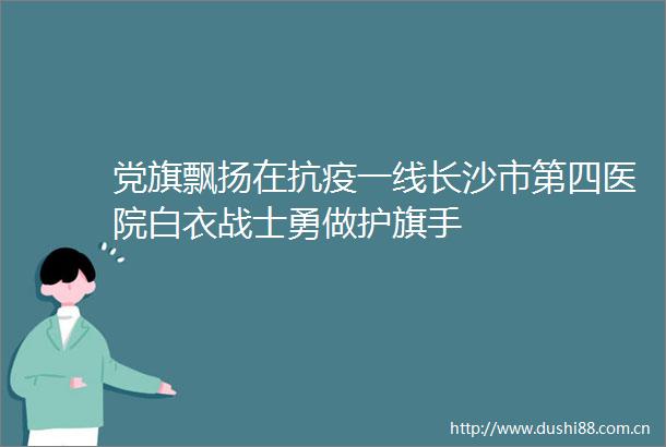 党旗飘扬在抗疫一线长沙市第四医院白衣战士勇做护旗手