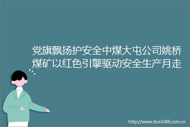 党旗飘扬护安全中煤大屯公司姚桥煤矿以红色引擎驱动安全生产月走深走实