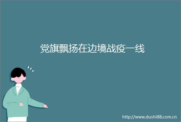 党旗飘扬在边境战疫一线