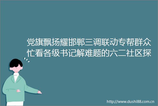 党旗飘扬耀邯郸三调联动专帮群众忙看各级书记解难题的六二社区探索