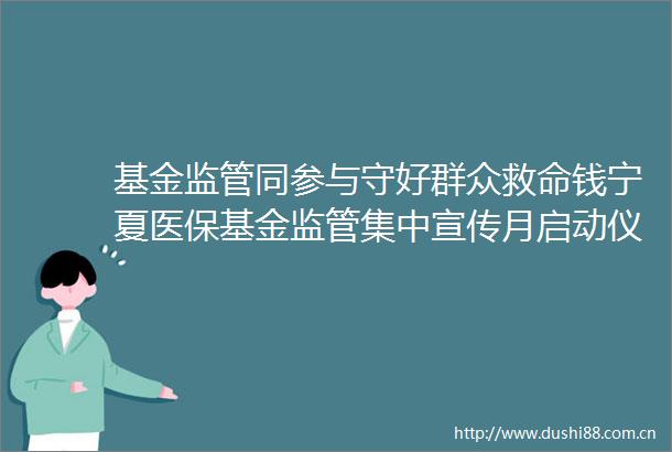 基金监管同参与守好群众救命钱宁夏医保基金监管集中宣传月启动仪式在中卫举办