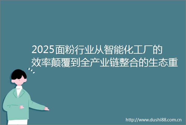 2025面粉行业从智能化工厂的效率颠覆到全产业链整合的生态重构