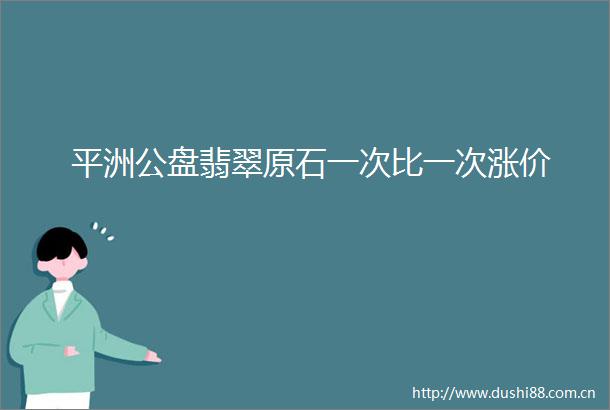 平洲公盘翡翠原石一次比一次涨价