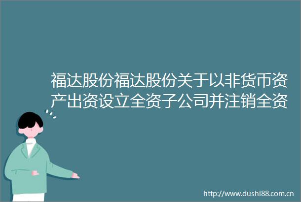 福达股份福达股份关于以非货币资产出资设立全资子公司并注销全资子公司和分公司的公告
