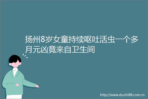 扬州8岁女童持续呕吐活虫一个多月元凶竟来自卫生间