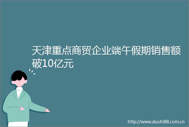 天津重点商贸企业端午假期销售额破10亿元