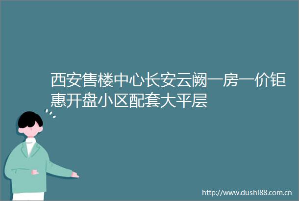西安售楼中心长安云阙一房一价钜惠开盘小区配套大平层
