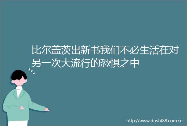 比尔盖茨出新书我们不必生活在对另一次大流行的恐惧之中