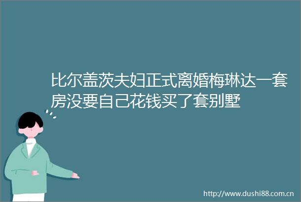比尔盖茨夫妇正式离婚梅琳达一套房没要自己花钱买了套别墅