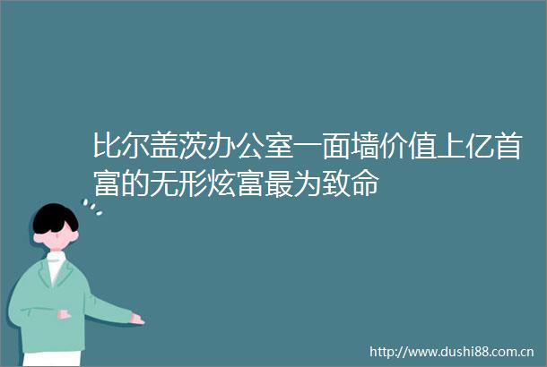 比尔盖茨办公室一面墙价值上亿首富的无形炫富最为致命
