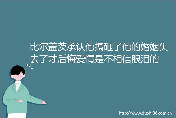 比尔盖茨承认他搞砸了他的婚姻失去了才后悔爱情是不相信眼泪的
