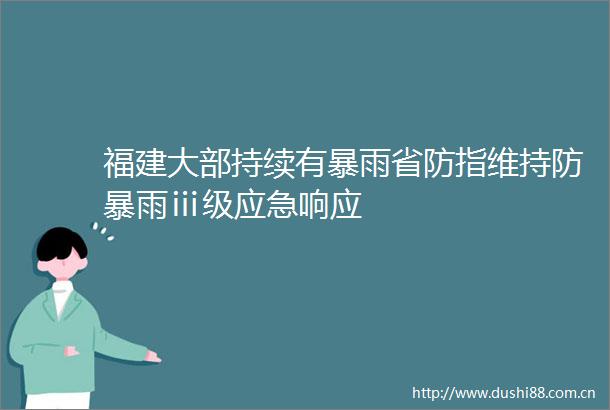 福建大部持续有暴雨省防指维持防暴雨ⅲ级应急响应