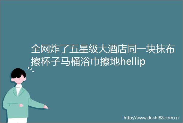 全网炸了五星级大酒店同一块抹布擦杯子马桶浴巾擦地hellip不止一家视频全有