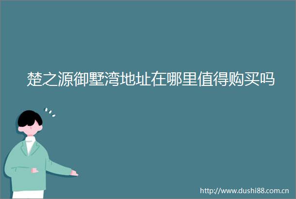 楚之源御墅湾地址在哪里值得购买吗