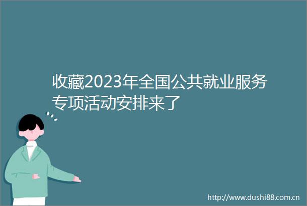 收藏2023年全国公共就业服务专项活动安排来了