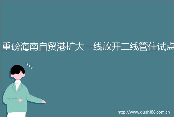 重磅海南自贸港扩大一线放开二线管住试点