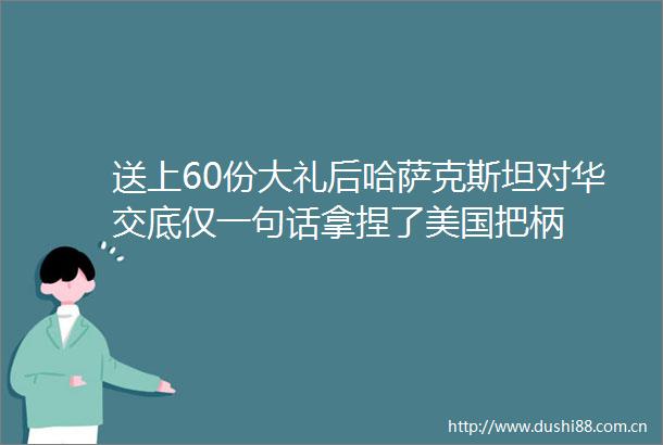 送上60份大礼后哈萨克斯坦对华交底仅一句话拿捏了美国把柄