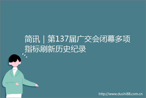 简讯｜第137届广交会闭幕多项指标刷新历史纪录