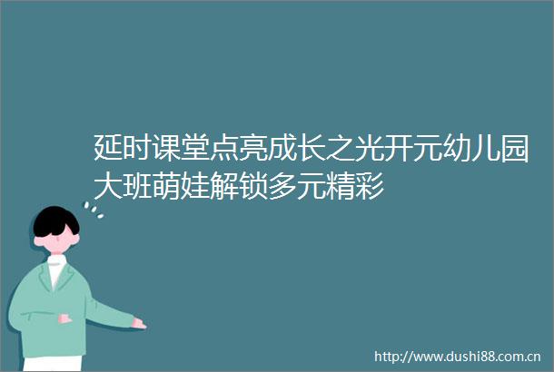 延时课堂点亮成长之光开元幼儿园大班萌娃解锁多元精彩