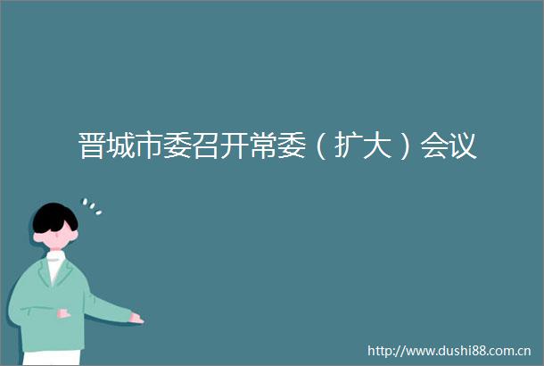 晋城市委召开常委（扩大）会议