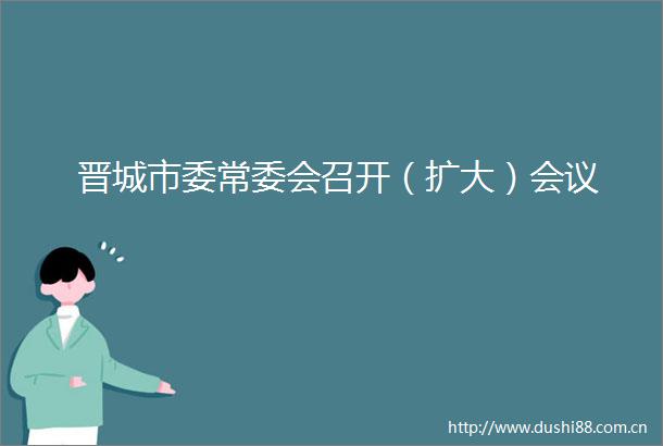 晋城市委常委会召开（扩大）会议