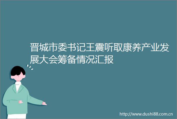 晋城市委书记王震听取康养产业发展大会筹备情况汇报