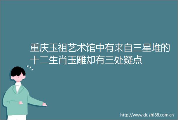 重庆玉祖艺术馆中有来自三星堆的十二生肖玉雕却有三处疑点