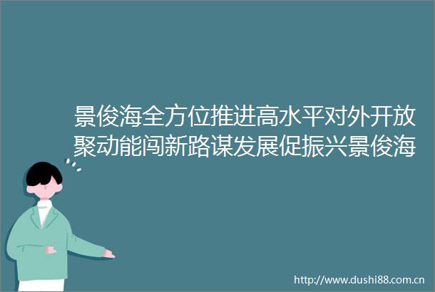 景俊海全方位推进高水平对外开放聚动能闯新路谋发展促振兴景俊海全方位推进高水平对外开放聚动能闯新路谋发展促振兴
