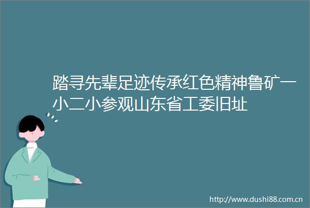 踏寻先辈足迹传承红色精神鲁矿一小二小参观山东省工委旧址