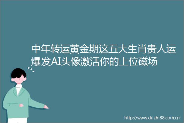 中年转运黄金期这五大生肖贵人运爆发AI头像激活你的上位磁场